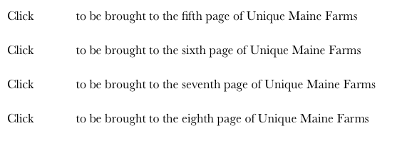 Click HERE to be brought to the fifth page of Unique Maine Farms
Click HERE to be brought to the sixth page of Unique Maine Farms
Click HERE to be brought to the seventh page of Unique Maine Farms
Click HERE to be brought to the eighth page of Unique Maine Farms