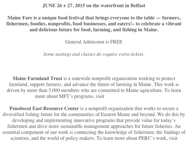 JUNE 26 + 27, 2015 on the waterfront in Belfast
Maine Fare is a unique food festival that brings everyone to the table — farmers, fishermen, foodies, nonprofits, food businesses, and eaters!– to celebrate a vibrant and delicious future for food, farming, and fishing in Maine.
General Admission is FREE
Some tastings and classes do require extra tickets.

Maine Farmland Trust is a statewide nonprofit organization working to protect farmland, support farmers, and advance the future of farming in Maine. This work is driven by more than 5,000 members who are committed to Maine agriculture. To learn more about MFT’s programs, visit mainefarmlandtrust.org
Penobscot East Resource Center is a nonprofit organization that works to secure a diversified fishing future for the communities of Eastern Maine and beyond. We do this by developing and implementing innovative programs that provide value for today’s fishermen and drive more sustainable management approaches for future fisheries. An essential component of our work is connecting the knowledge of fishermen, the findings of scientists, and the world of policy makers. To learn more about PERC’s work, visit penobscoteast.org

